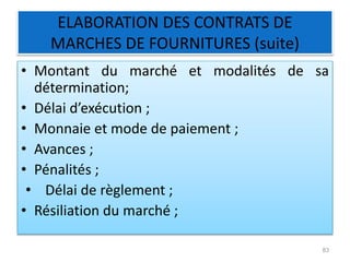 ELABORATION DES CONTRATS DE
MARCHES DE FOURNITURES (suite)
• Montant du marché et modalités de sa
détermination;
• Délai d’exécution ;
• Monnaie et mode de paiement ;
• Avances ;
• Pénalités ;
• Délai de règlement ;
• Résiliation du marché ;
83
 