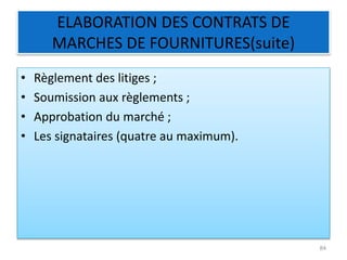 ELABORATION DES CONTRATS DE
MARCHES DE FOURNITURES(suite)
• Règlement des litiges ;
• Soumission aux règlements ;
• Approbation du marché ;
• Les signataires (quatre au maximum).
84
 