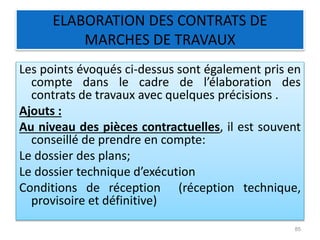 ELABORATION DES CONTRATS DE
MARCHES DE TRAVAUX
Les points évoqués ci-dessus sont également pris en
compte dans le cadre de l’élaboration des
contrats de travaux avec quelques précisions .
Ajouts :
Au niveau des pièces contractuelles, il est souvent
conseillé de prendre en compte:
Le dossier des plans;
Le dossier technique d’exécution
Conditions de réception (réception technique,
provisoire et définitive)
85
 