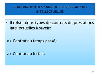 ELABORATION DES MARCHES DE PRESTATIONS
INTELLECTUELLES
• Il existe deux types de contrats de prestations
intellectuelles à savoir:
a) Contrat au temps passé;
a) Contrat au forfait.
87
 