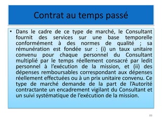 Contrat au temps passé
• Dans le cadre de ce type de marché, le Consultant
fournit des services sur une base temporelle
conformément à des normes de qualité ; sa
rémunération est fondée sur : (i) un taux unitaire
convenu pour chaque personnel du Consultant
multiplié par le temps réellement consacré par ledit
personnel à l’exécution de la mission, et (ii) des
dépenses remboursables correspondant aux dépenses
réellement effectuées ou à un prix unitaire convenu. Ce
type de marché demande de la part de l’Autorité
contractante un encadrement vigilant du Consultant et
un suivi systématique de l’exécution de la mission.
88
 