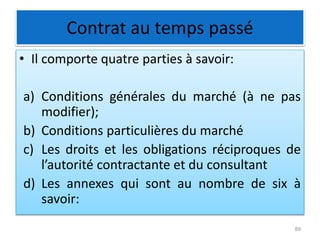 Contrat au temps passé
• Il comporte quatre parties à savoir:
a) Conditions générales du marché (à ne pas
modifier);
b) Conditions particulières du marché
c) Les droits et les obligations réciproques de
l’autorité contractante et du consultant
d) Les annexes qui sont au nombre de six à
savoir:
89
 