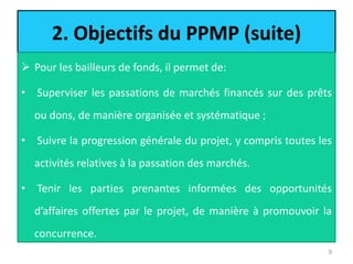 2. Objectifs du PPMP (suite)
 Pour les bailleurs de fonds, il permet de:
• Superviser les passations de marchés financés sur des prêts
ou dons, de manière organisée et systématique ;
• Suivre la progression générale du projet, y compris toutes les
activités relatives à la passation des marchés.
• Tenir les parties prenantes informées des opportunités
d’affaires offertes par le projet, de manière à promouvoir la
concurrence.
9
 