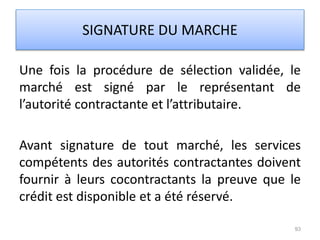 Une fois la procédure de sélection validée, le
marché est signé par le représentant de
l’autorité contractante et l’attributaire.
Avant signature de tout marché, les services
compétents des autorités contractantes doivent
fournir à leurs cocontractants la preuve que le
crédit est disponible et a été réservé.
93
SIGNATURE DU MARCHE
 