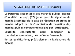 La Personne responsable des marchés publics dispose
d’un délai de sept (07) jours pour la signature du
marché à compter de la date de réception du projet de
marché adopté par la Commission de passation des
marchés publics compétente et signé par l’attributaire.
L’autorité contractante peut demander au
soumissionnaire retenu, de confirmer l’ensemble
de ses qualifications, préalablement à la signature du
marché.
94
SIGNATURE DU MARCHE (Suite)
 
