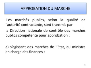 Les marchés publics, selon la qualité de
l’autorité contractante, sont transmis par
la Direction nationale de contrôle des marchés
publics compétente pour approbation :
a) s’agissant des marchés de l’Etat, au ministre
en charge des finances ;
95
APPROBATION DU MARCHE
 