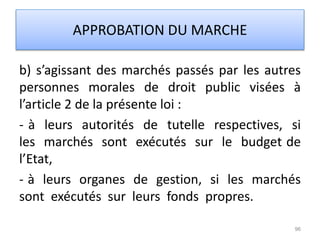 b) s’agissant des marchés passés par les autres
personnes morales de droit public visées à
l’article 2 de la présente loi :
- à leurs autorités de tutelle respectives, si
les marchés sont exécutés sur le budget de
l’Etat,
- à leurs organes de gestion, si les marchés
sont exécutés sur leurs fonds propres.
96
APPROBATION DU MARCHE
 