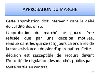 Cette approbation doit intervenir dans le délai
de validité des offres.
L’approbation du marché ne pourra être
refusée que par une décision motivée,
rendue dans les quinze (15) jours calendaires de
la transmission du dossier d’approbation. Cette
décision est susceptible de recours devant
l’Autorité de régulation des marchés publics par
toute partie au contrat.
97
APPROBATION DU MARCHE
 