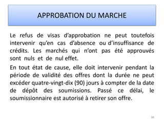 Le refus de visas d’approbation ne peut toutefois
intervenir qu’en cas d’absence ou d’insuffisance de
crédits. Les marchés qui n’ont pas été approuvés
sont nuls et de nul effet.
En tout état de cause, elle doit intervenir pendant la
période de validité des offres dont la durée ne peut
excéder quatre-vingt-dix (90) jours à compter de la date
de dépôt des soumissions. Passé ce délai, le
soumissionnaire est autorisé à retirer son offre.
98
APPROBATION DU MARCHE
 