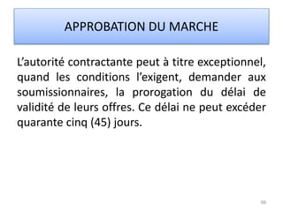 L’autorité contractante peut à titre exceptionnel,
quand les conditions l’exigent, demander aux
soumissionnaires, la prorogation du délai de
validité de leurs offres. Ce délai ne peut excéder
quarante cinq (45) jours.
99
APPROBATION DU MARCHE
 