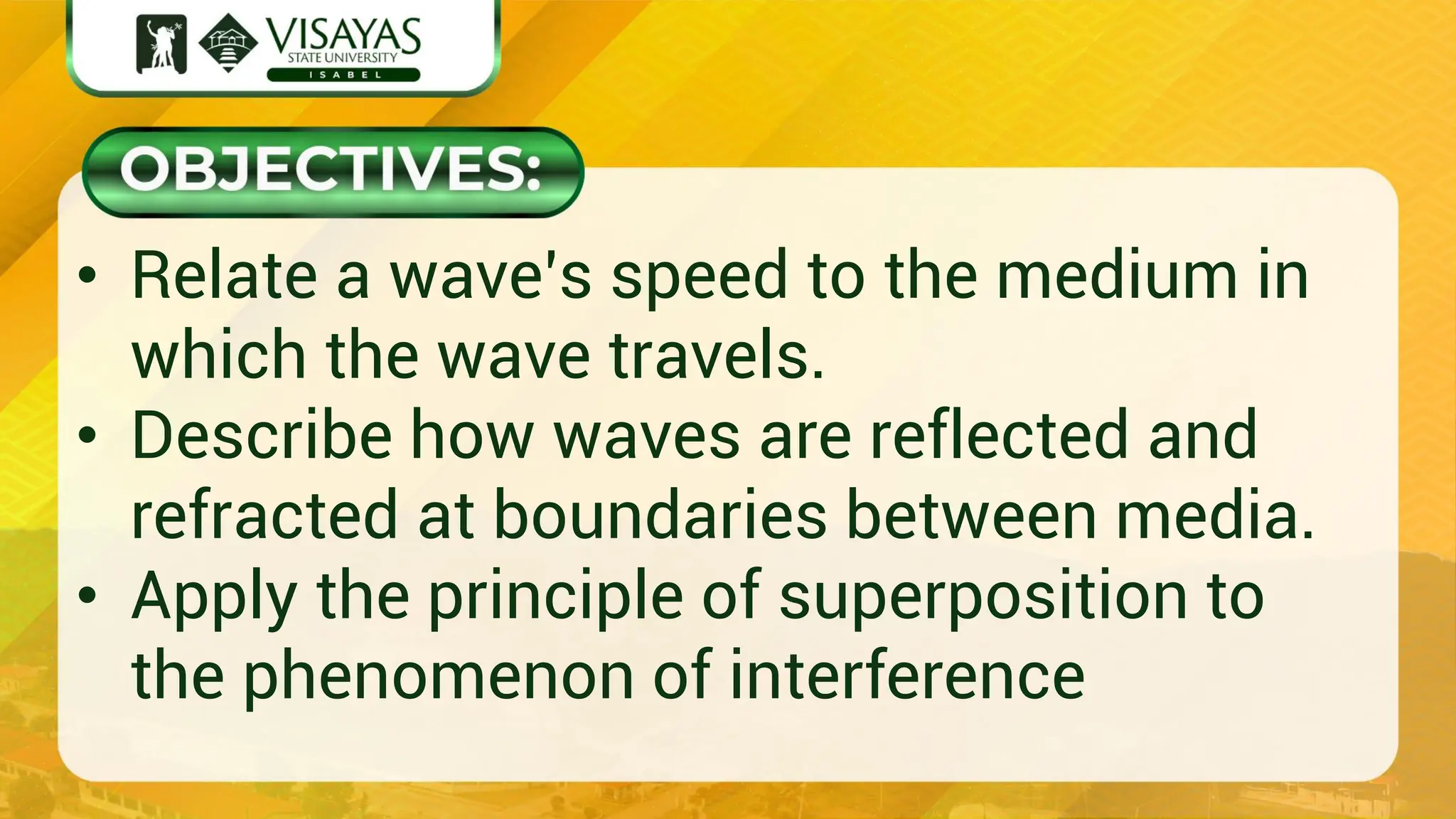 • Relate a wave’s speed to the medium in
which the wave travels.
• Describe how waves are reflected and
refracted at boundaries between media.
• Apply the principle of superposition to
the phenomenon of interference
 