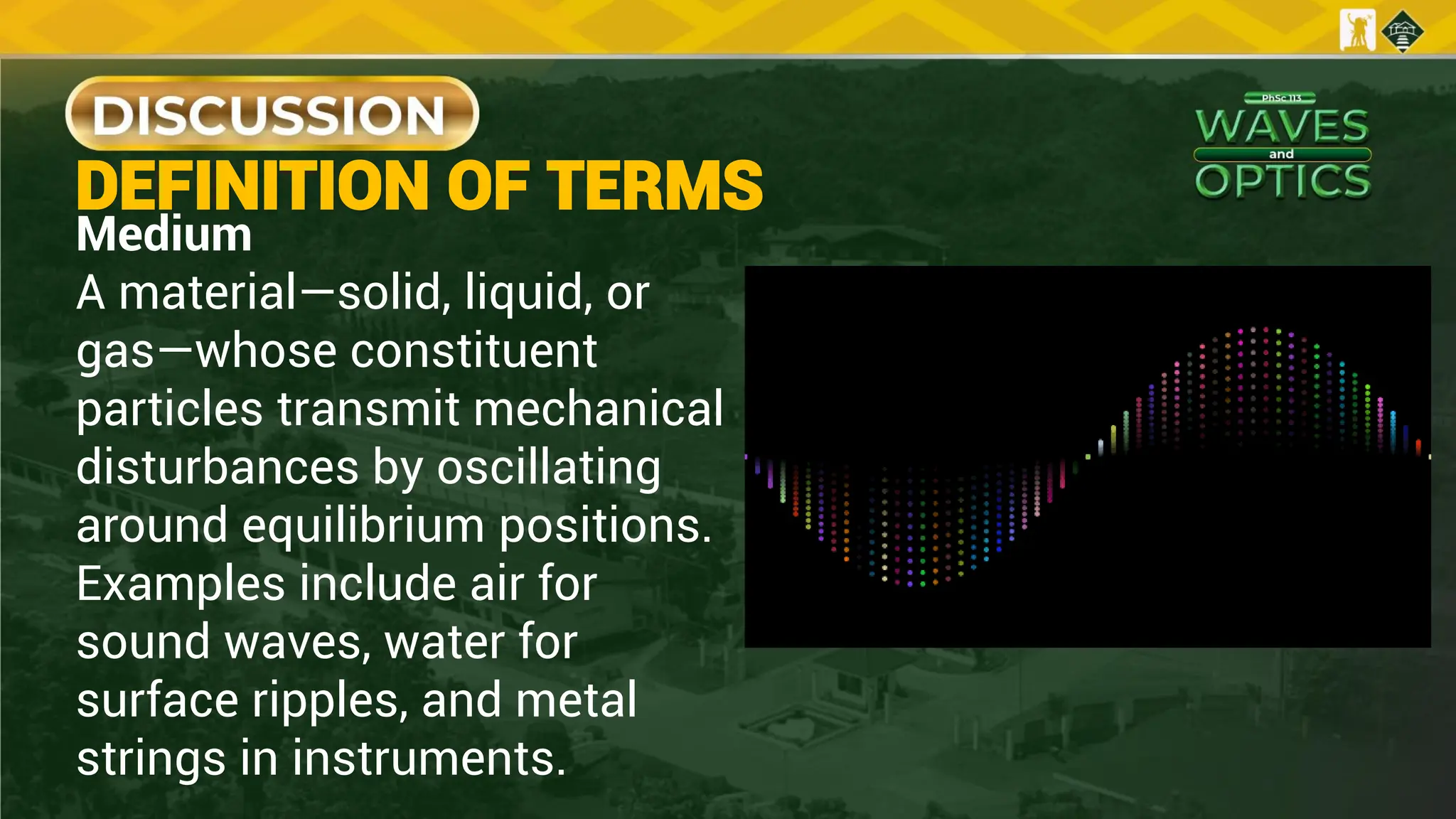 Medium
A material—solid, liquid, or
gas—whose constituent
particles transmit mechanical
disturbances by oscillating
around equilibrium positions.
Examples include air for
sound waves, water for
surface ripples, and metal
strings in instruments.
DEFINITION OF TERMS
 