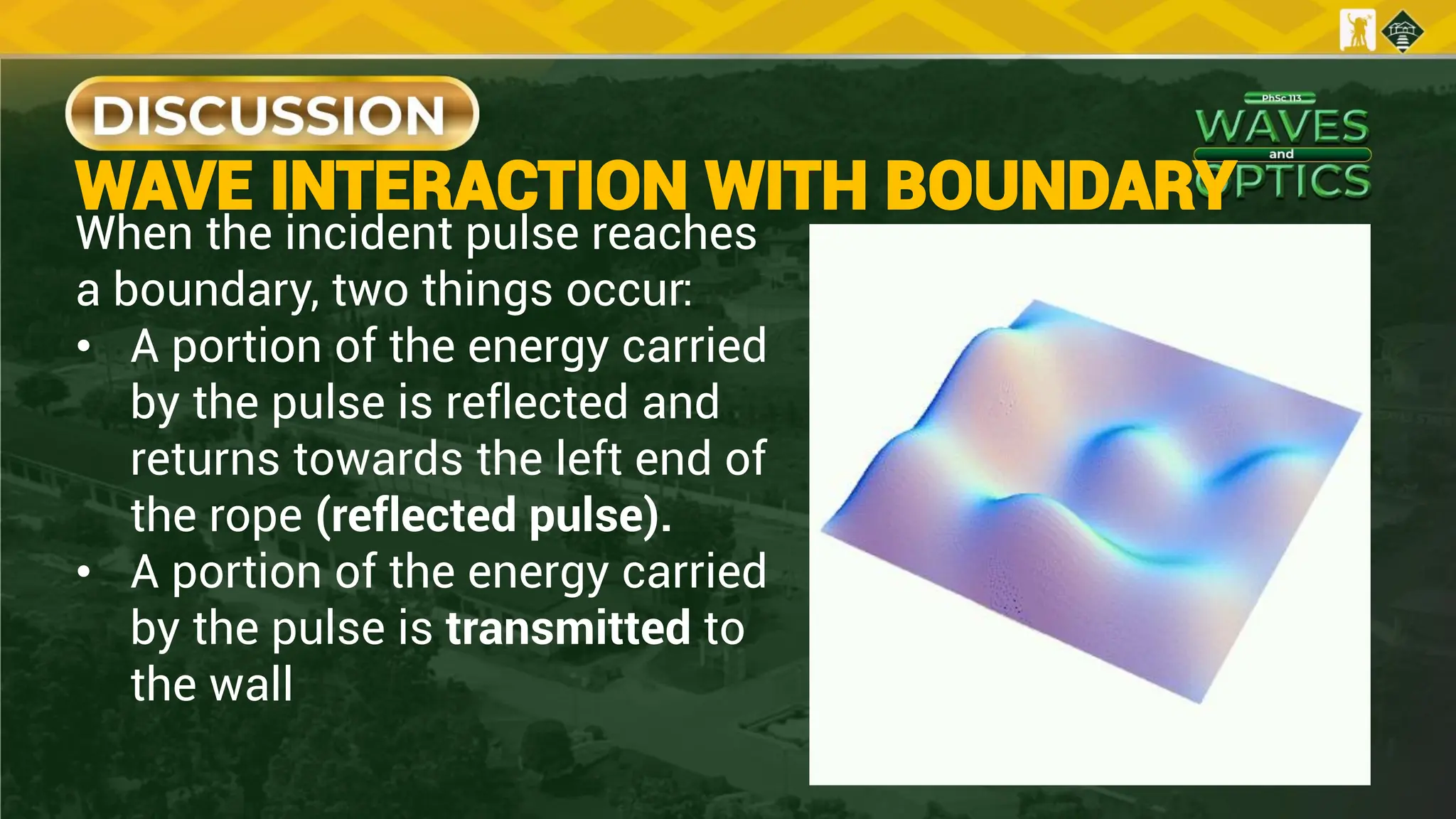 When the incident pulse reaches
a boundary, two things occur:
• A portion of the energy carried
by the pulse is reflected and
returns towards the left end of
the rope (reflected pulse).
• A portion of the energy carried
by the pulse is transmitted to
the wall
WAVE INTERACTION WITH BOUNDARY
 