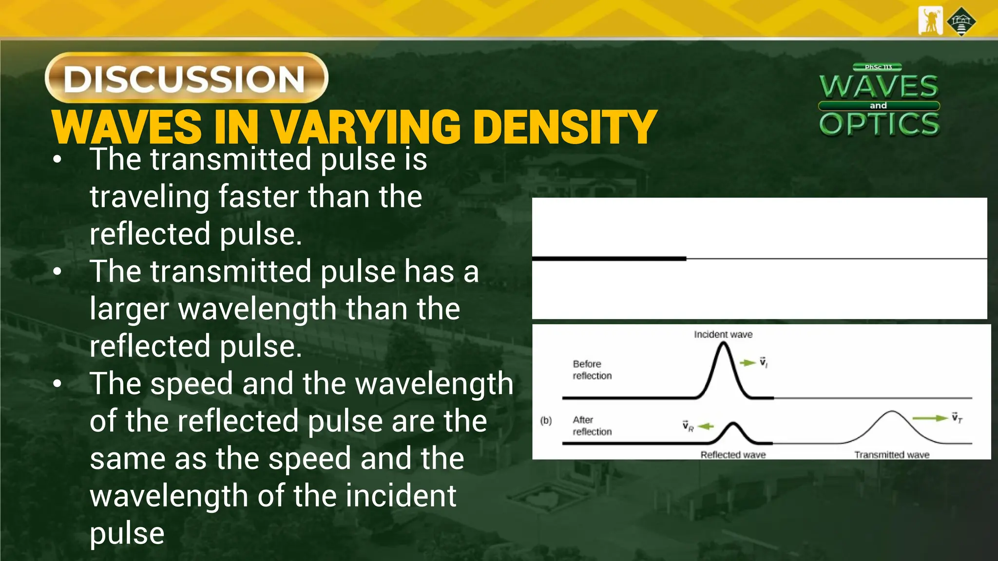 • The transmitted pulse is
traveling faster than the
reflected pulse.
• The transmitted pulse has a
larger wavelength than the
reflected pulse.
• The speed and the wavelength
of the reflected pulse are the
same as the speed and the
wavelength of the incident
pulse
WAVES IN VARYING DENSITY
 