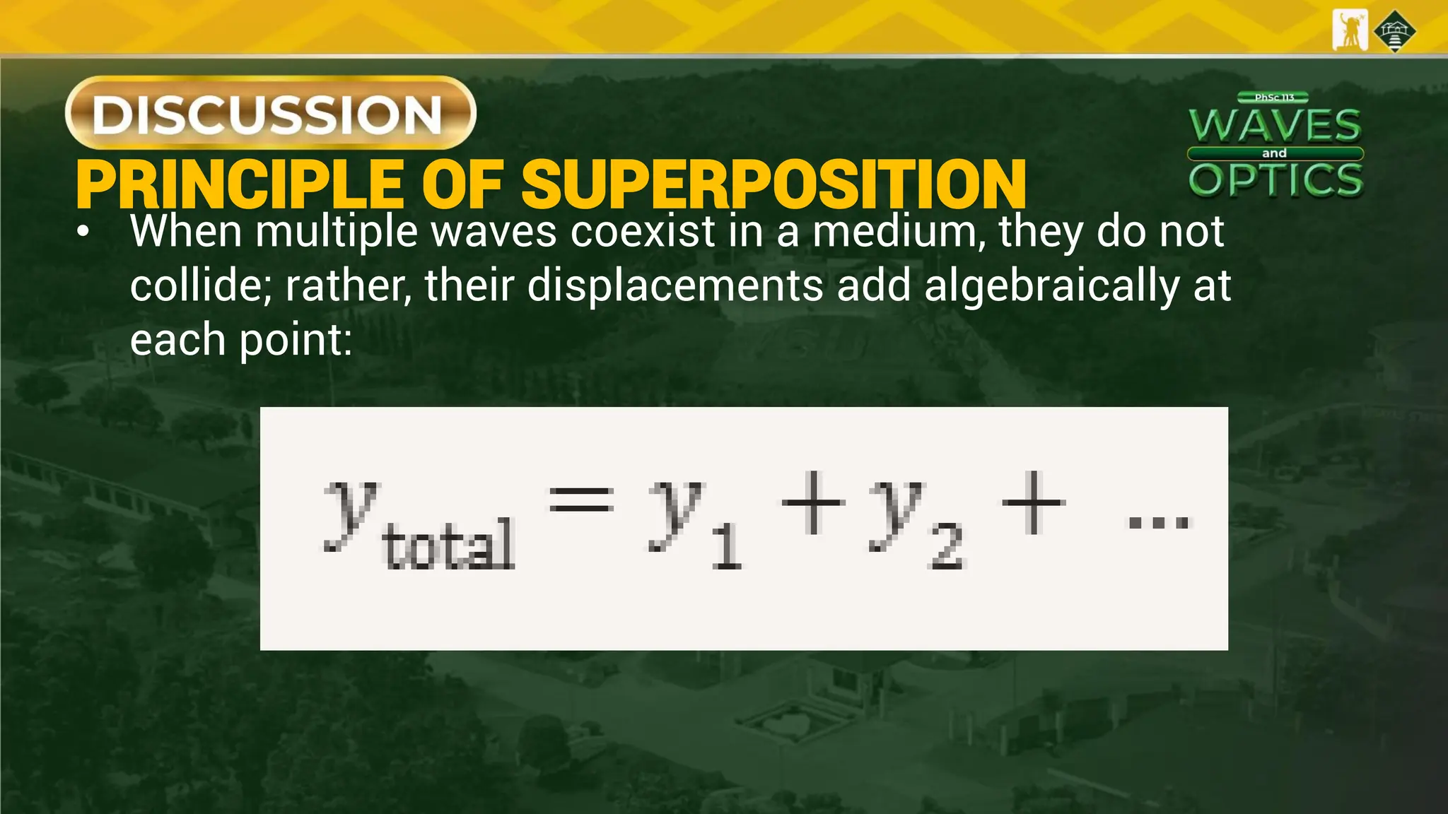 PRINCIPLE OF SUPERPOSITION
• When multiple waves coexist in a medium, they do not
collide; rather, their displacements add algebraically at
each point:
 