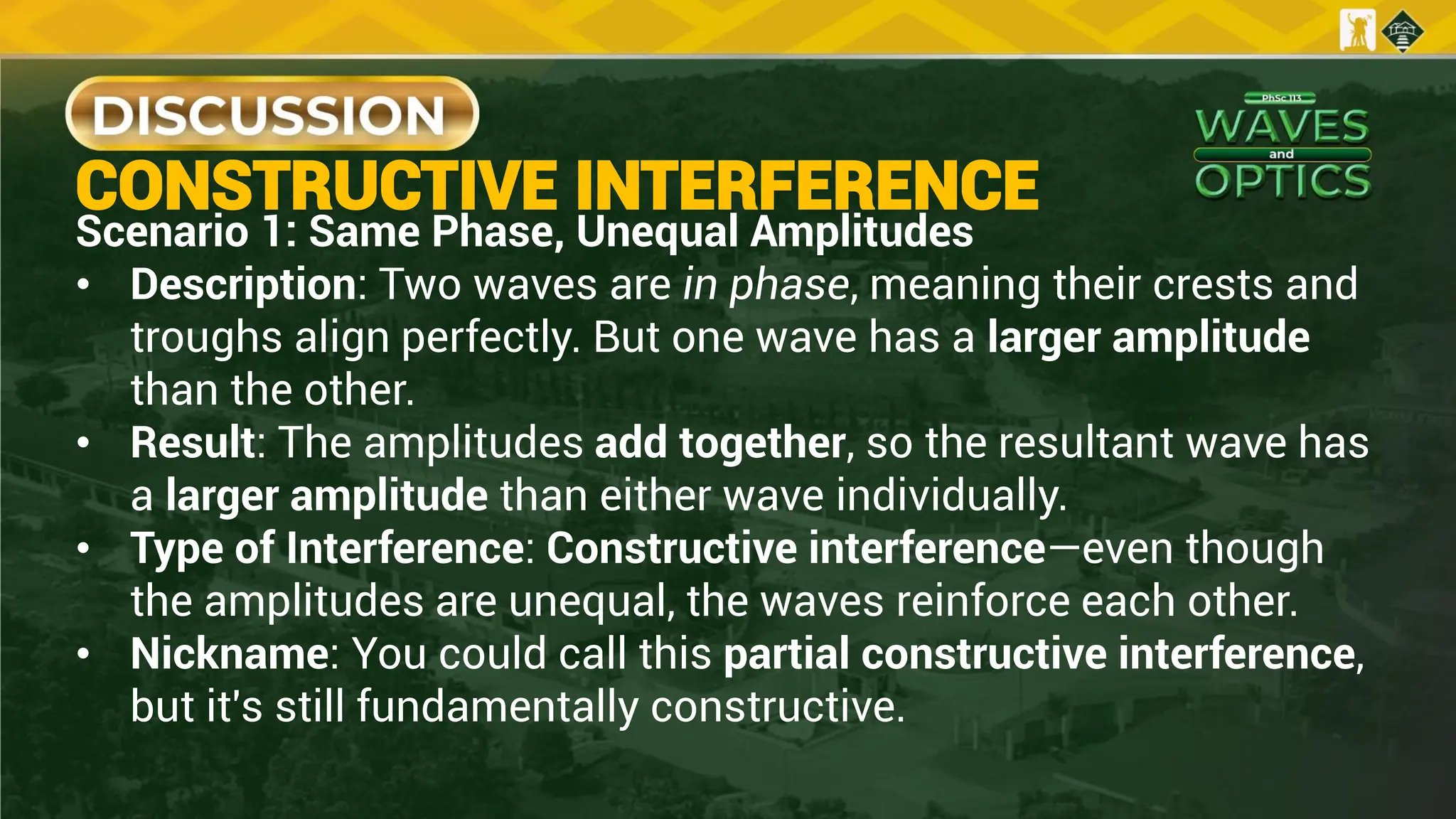 CONSTRUCTIVE INTERFERENCE
Scenario 1: Same Phase, Unequal Amplitudes
• Description: Two waves are in phase, meaning their crests and
troughs align perfectly. But one wave has a larger amplitude
than the other.
• Result: The amplitudes add together, so the resultant wave has
a larger amplitude than either wave individually.
• Type of Interference: Constructive interference—even though
the amplitudes are unequal, the waves reinforce each other.
• Nickname: You could call this partial constructive interference,
but it's still fundamentally constructive.
 