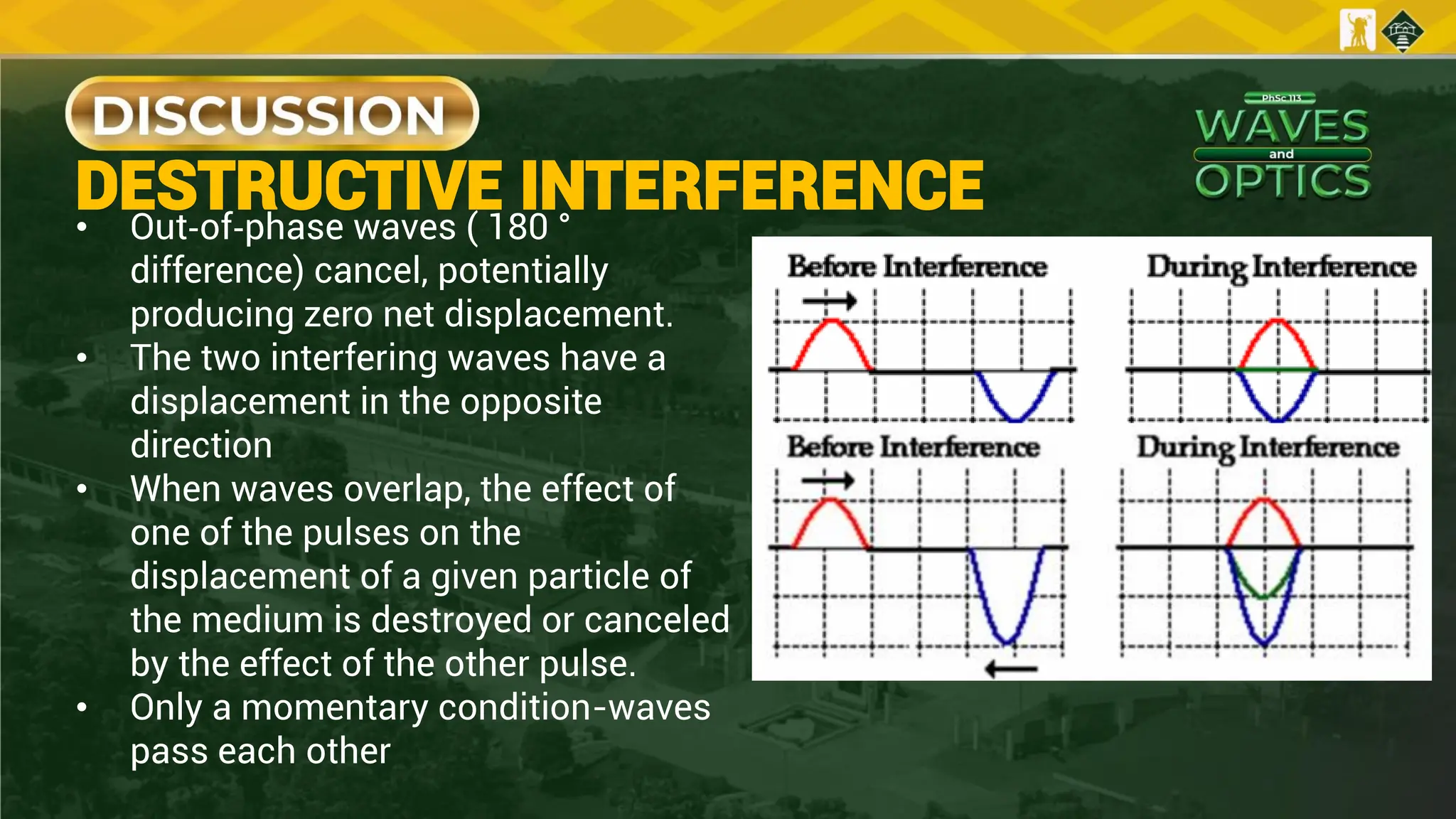 DESTRUCTIVE INTERFERENCE
• Out‐of‐phase waves ( 180 °
difference) cancel, potentially
producing zero net displacement.
• The two interfering waves have a
displacement in the opposite
direction
• When waves overlap, the effect of
one of the pulses on the
displacement of a given particle of
the medium is destroyed or canceled
by the effect of the other pulse.
• Only a momentary condition-waves
pass each other
 