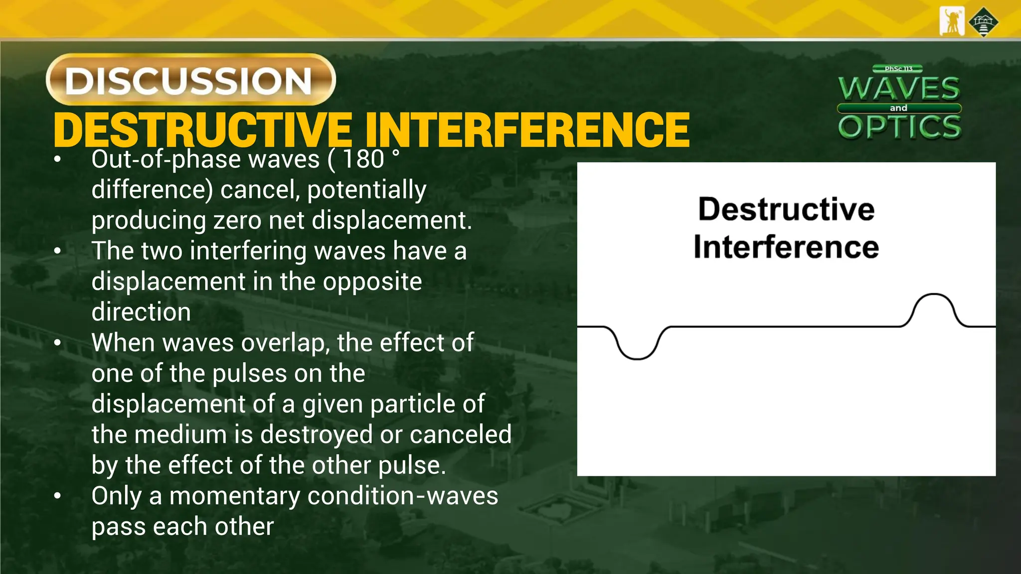 DESTRUCTIVE INTERFERENCE
• Out‐of‐phase waves ( 180 °
difference) cancel, potentially
producing zero net displacement.
• The two interfering waves have a
displacement in the opposite
direction
• When waves overlap, the effect of
one of the pulses on the
displacement of a given particle of
the medium is destroyed or canceled
by the effect of the other pulse.
• Only a momentary condition-waves
pass each other
 