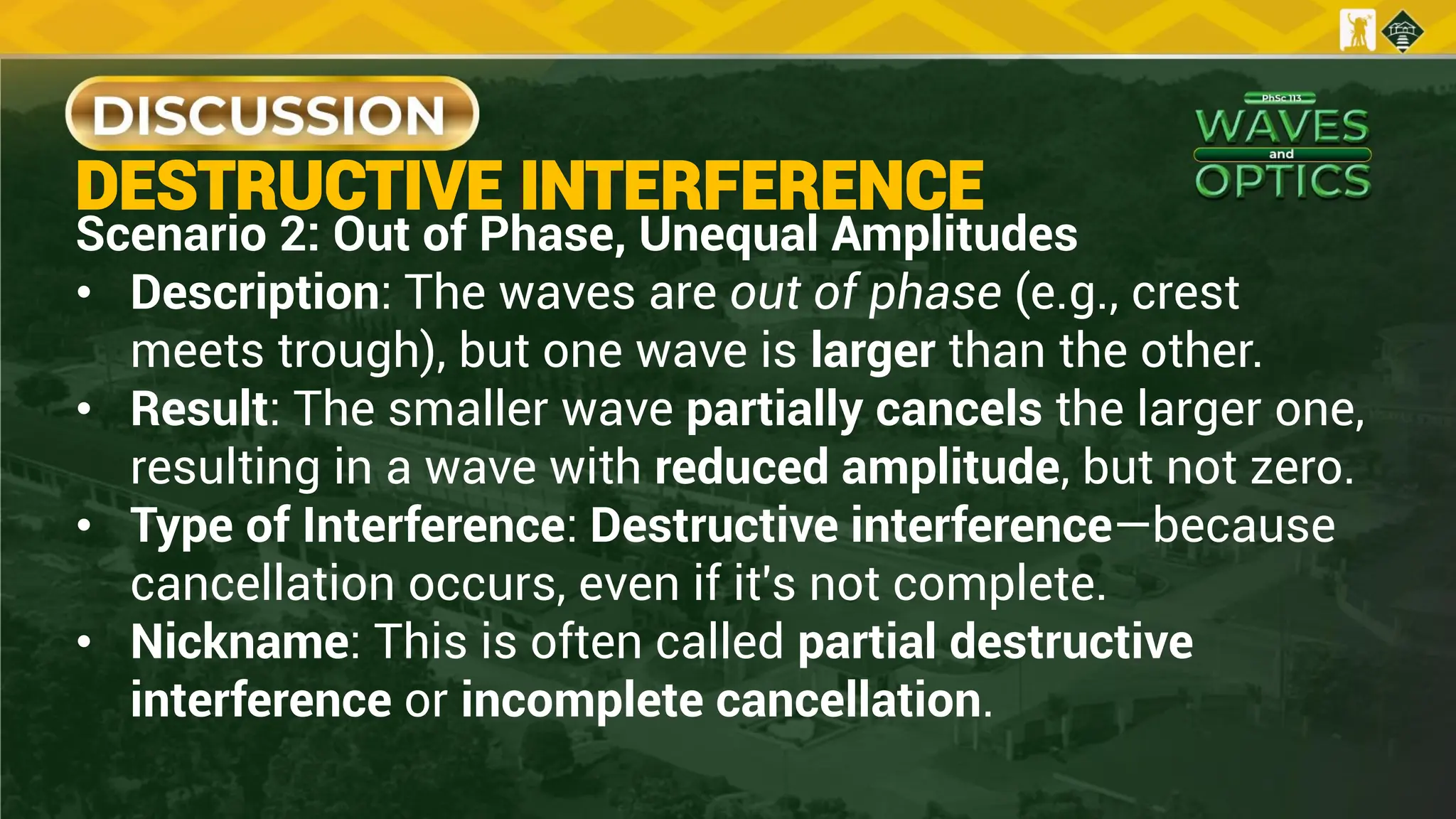 DESTRUCTIVE INTERFERENCE
Scenario 2: Out of Phase, Unequal Amplitudes
• Description: The waves are out of phase (e.g., crest
meets trough), but one wave is larger than the other.
• Result: The smaller wave partially cancels the larger one,
resulting in a wave with reduced amplitude, but not zero.
• Type of Interference: Destructive interference—because
cancellation occurs, even if it's not complete.
• Nickname: This is often called partial destructive
interference or incomplete cancellation.
 