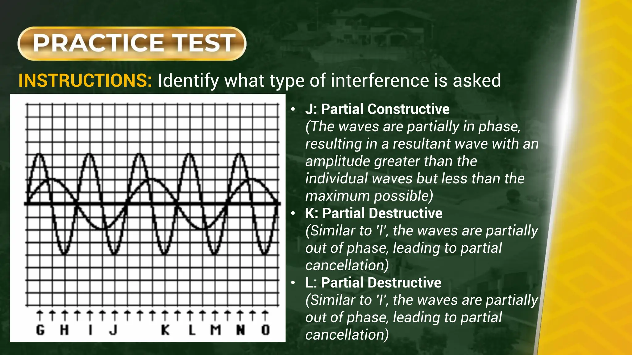 INSTRUCTIONS: Identify what type of interference is asked
• J: Partial Constructive
(The waves are partially in phase,
resulting in a resultant wave with an
amplitude greater than the
individual waves but less than the
maximum possible)
• K: Partial Destructive
(Similar to 'I', the waves are partially
out of phase, leading to partial
cancellation)
• L: Partial Destructive
(Similar to 'I', the waves are partially
out of phase, leading to partial
cancellation)
 