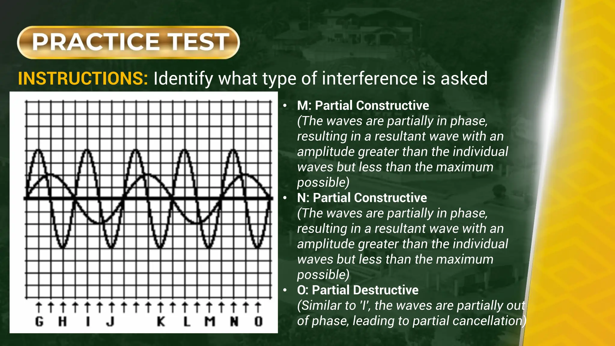 INSTRUCTIONS: Identify what type of interference is asked
• M: Partial Constructive
(The waves are partially in phase,
resulting in a resultant wave with an
amplitude greater than the individual
waves but less than the maximum
possible)
• N: Partial Constructive
(The waves are partially in phase,
resulting in a resultant wave with an
amplitude greater than the individual
waves but less than the maximum
possible)
• O: Partial Destructive
(Similar to 'I', the waves are partially out
of phase, leading to partial cancellation)
 