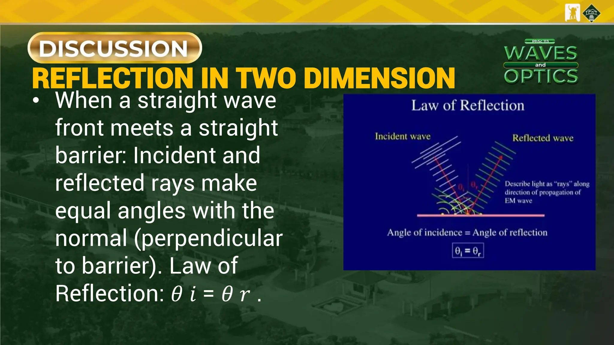 REFLECTION IN TWO DIMENSION
• When a straight wave
front meets a straight
barrier: Incident and
reflected rays make
equal angles with the
normal (perpendicular
to barrier). Law of
Reflection: 𝜃 𝑖 = 𝜃 𝑟 .
 