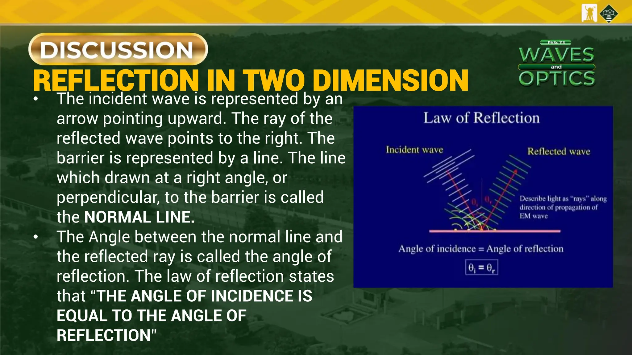 REFLECTION IN TWO DIMENSION
• The incident wave is represented by an
arrow pointing upward. The ray of the
reflected wave points to the right. The
barrier is represented by a line. The line
which drawn at a right angle, or
perpendicular, to the barrier is called
the NORMAL LINE.
• The Angle between the normal line and
the reflected ray is called the angle of
reflection. The law of reflection states
that “THE ANGLE OF INCIDENCE IS
EQUAL TO THE ANGLE OF
REFLECTION”
 