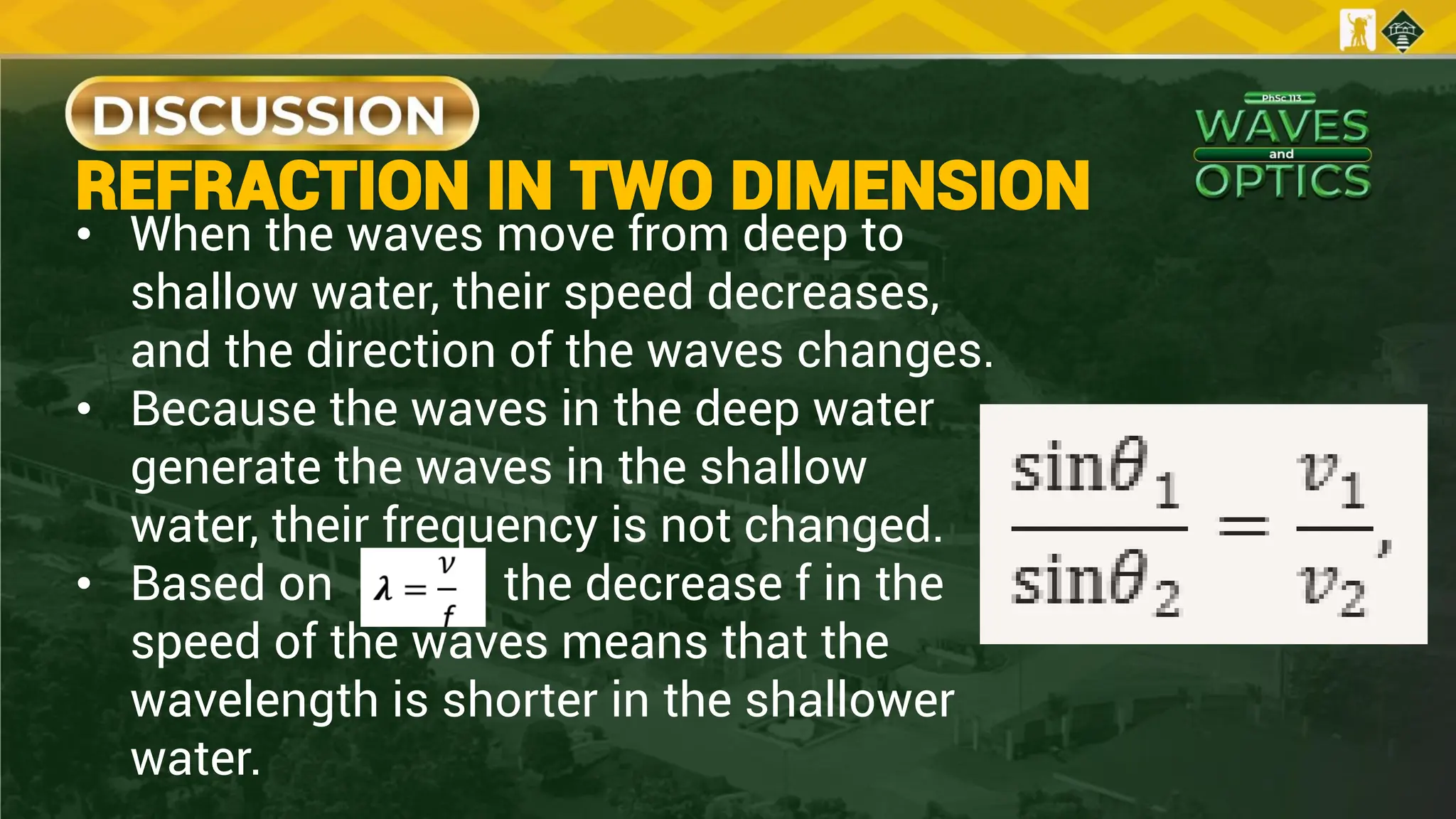 REFRACTION IN TWO DIMENSION
• When the waves move from deep to
shallow water, their speed decreases,
and the direction of the waves changes.
• Because the waves in the deep water
generate the waves in the shallow
water, their frequency is not changed.
• Based on the decrease f in the
speed of the waves means that the
wavelength is shorter in the shallower
water.
 