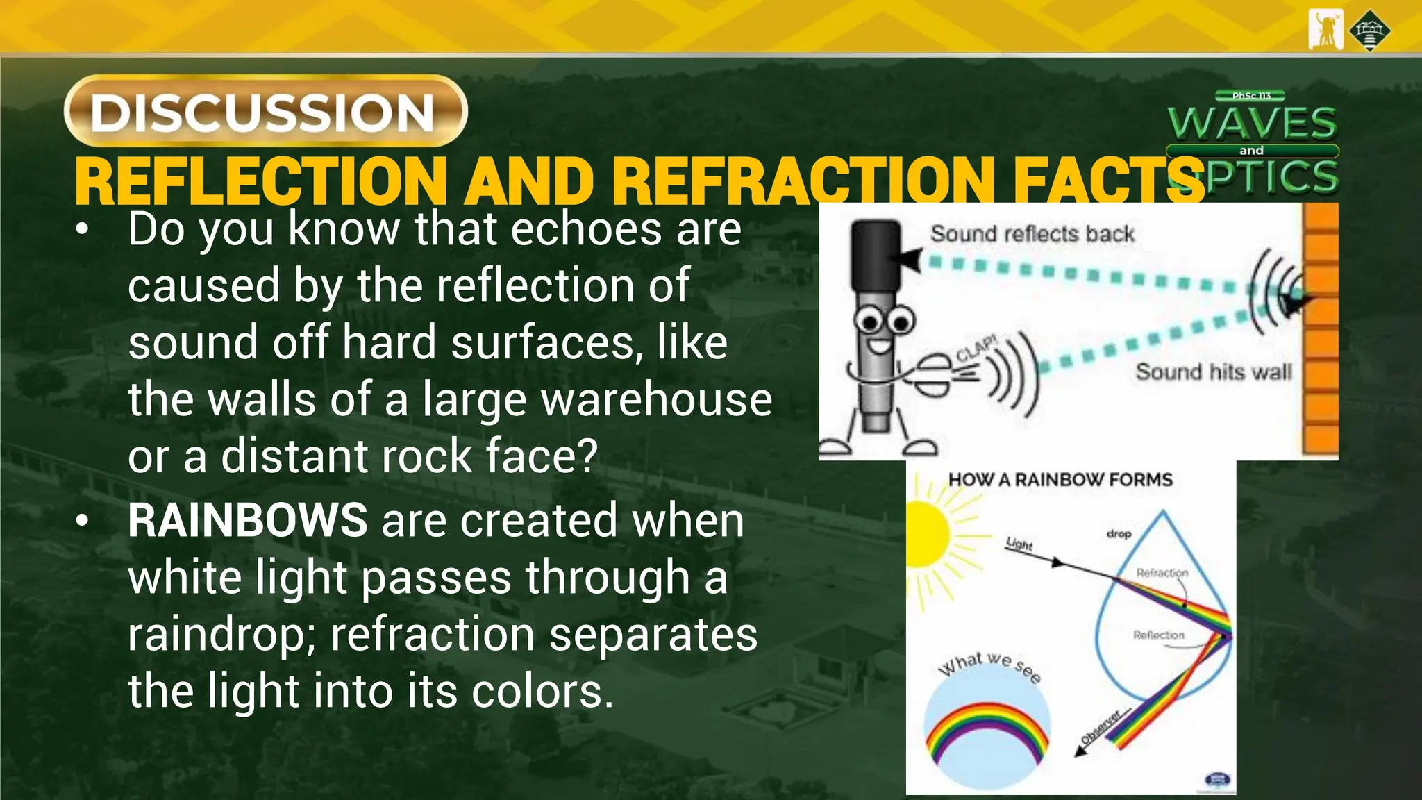 REFLECTION AND REFRACTION FACTS
• Do you know that echoes are
caused by the reflection of
sound off hard surfaces, like
the walls of a large warehouse
or a distant rock face?
• RAINBOWS are created when
white light passes through a
raindrop; refraction separates
the light into its colors.
 