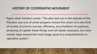HISTORY OF COOPERATIVE MOVEMENT
• Again, Brett Fairbairn wrote: “The plan laid out in the statutes of the
Pioneers was one...