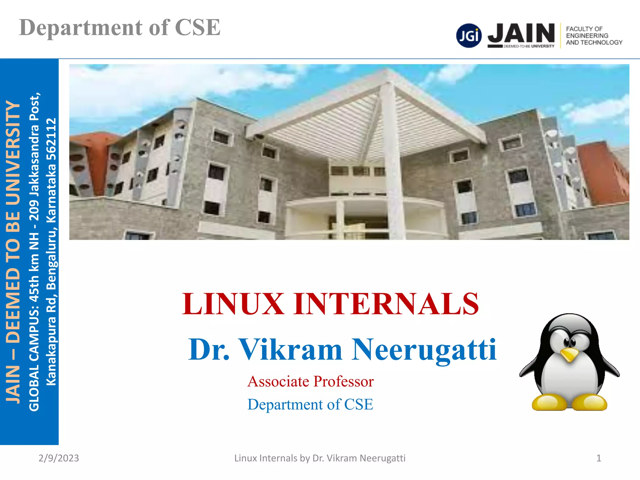 JAIN
–
DEEMED
TO
BE
UNIVERSITY
GLOBAL
CAMPUS:
45th
km
NH
-
209
Jakkasandra
Post,
Kanakapura
Rd,
Bengaluru,
Karnataka
562112
Department of CSE
LINUX INTERNALS
Dr. Vikram Neerugatti
Associate Professor
Department of CSE
2/9/2023 Linux Internals by Dr. Vikram Neerugatti 1
 