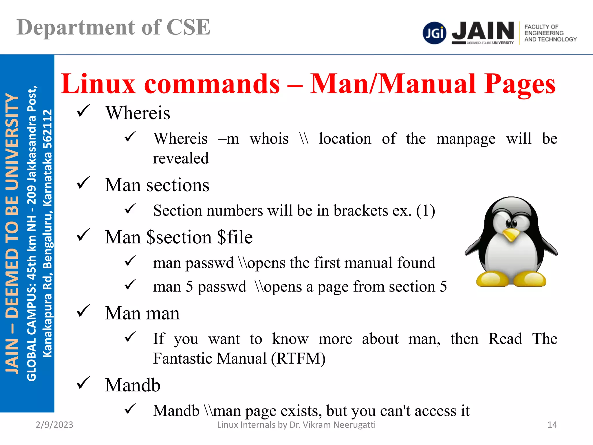 JAIN
–
DEEMED
TO
BE
UNIVERSITY
GLOBAL
CAMPUS:
45th
km
NH
-
209
Jakkasandra
Post,
Kanakapura
Rd,
Bengaluru,
Karnataka
562112
Department of CSE
✓ Whereis
✓ Whereis –m whois  location of the manpage will be
revealed
✓ Man sections
✓ Section numbers will be in brackets ex. (1)
✓ Man $section $file
✓ man passwd opens the first manual found
✓ man 5 passwd opens a page from section 5
✓ Man man
✓ If you want to know more about man, then Read The
Fantastic Manual (RTFM)
✓ Mandb
✓ Mandb man page exists, but you can't access it
Linux commands – Man/Manual Pages
2/9/2023 Linux Internals by Dr. Vikram Neerugatti 14
 