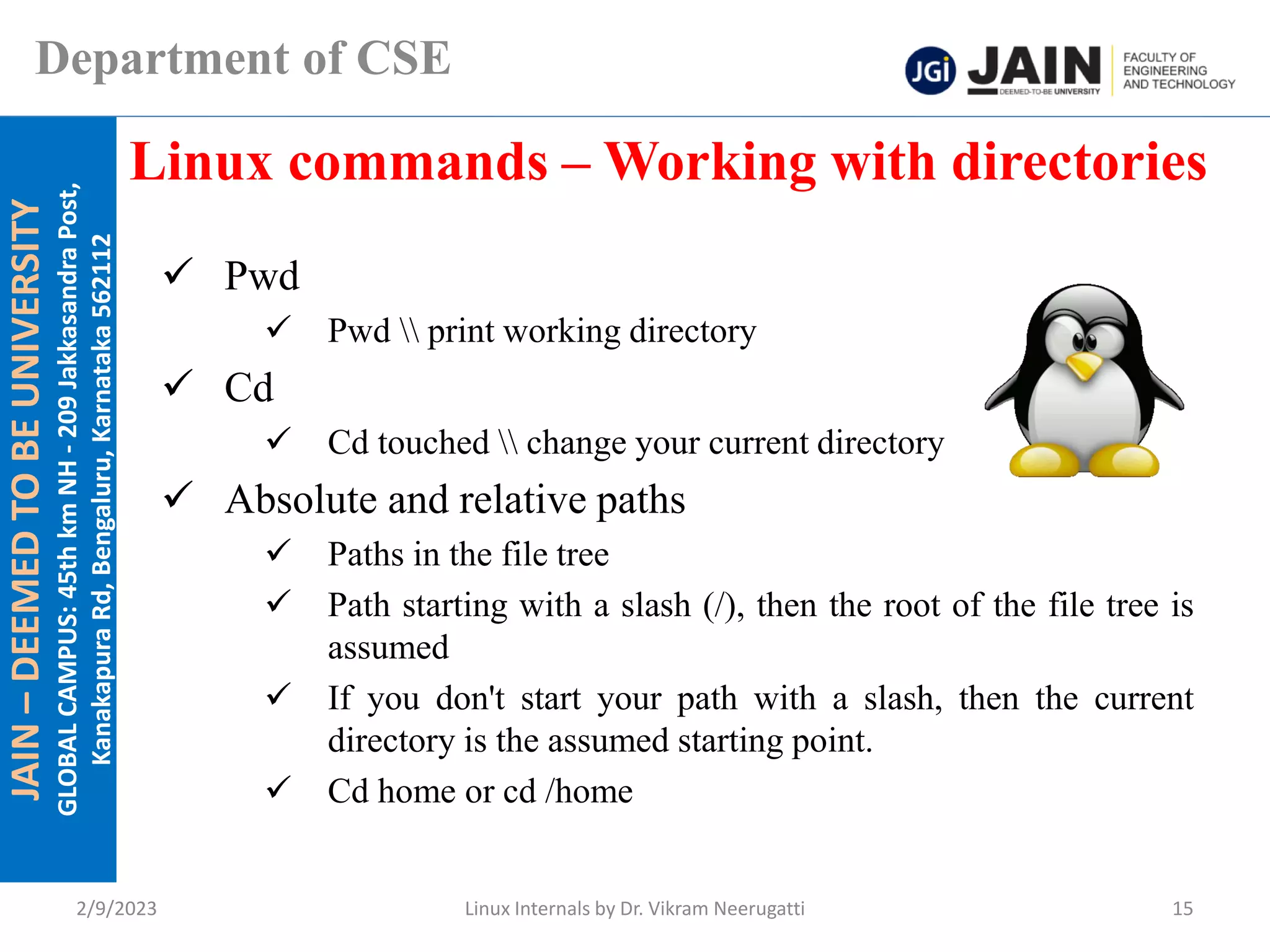 JAIN
–
DEEMED
TO
BE
UNIVERSITY
GLOBAL
CAMPUS:
45th
km
NH
-
209
Jakkasandra
Post,
Kanakapura
Rd,
Bengaluru,
Karnataka
562112
Department of CSE
✓ Pwd
✓ Pwd  print working directory
✓ Cd
✓ Cd touched  change your current directory
✓ Absolute and relative paths
✓ Paths in the file tree
✓ Path starting with a slash (/), then the root of the file tree is
assumed
✓ If you don't start your path with a slash, then the current
directory is the assumed starting point.
✓ Cd home or cd /home
Linux commands – Working with directories
2/9/2023 Linux Internals by Dr. Vikram Neerugatti 15
 