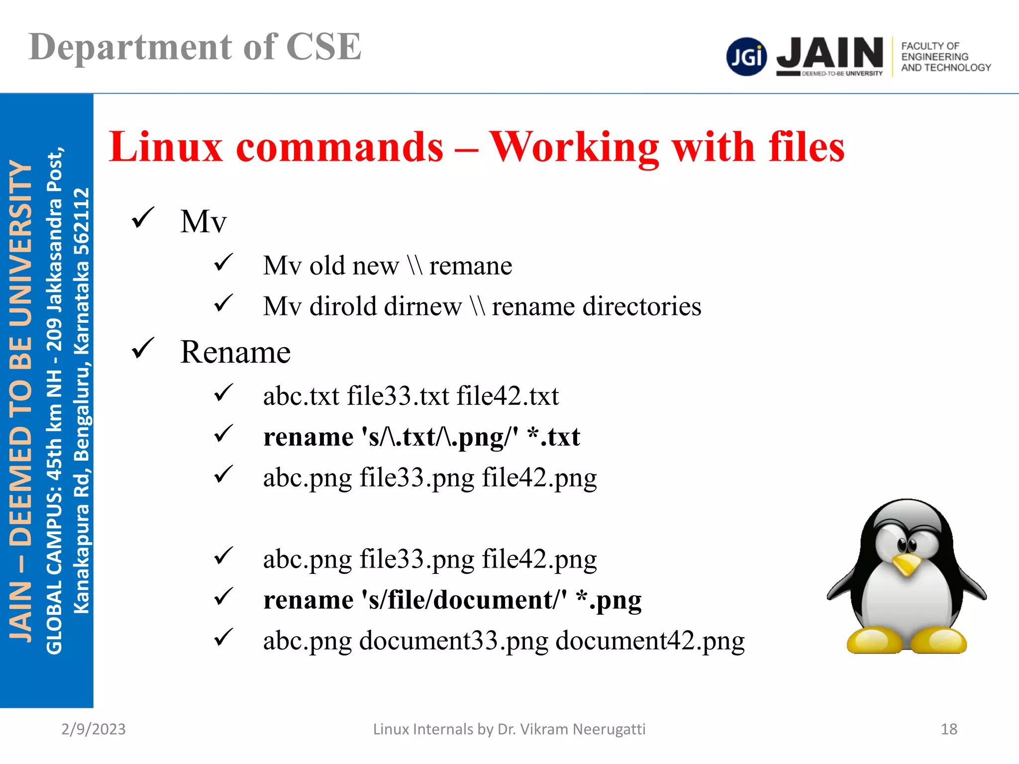 JAIN
–
DEEMED
TO
BE
UNIVERSITY
GLOBAL
CAMPUS:
45th
km
NH
-
209
Jakkasandra
Post,
Kanakapura
Rd,
Bengaluru,
Karnataka
562112
Department of CSE
✓ Mv
✓ Mv old new  remane
✓ Mv dirold dirnew  rename directories
✓ Rename
✓ abc.txt file33.txt file42.txt
✓ rename 's/.txt/.png/' *.txt
✓ abc.png file33.png file42.png
✓ abc.png file33.png file42.png
✓ rename 's/file/document/' *.png
✓ abc.png document33.png document42.png
Linux commands – Working with files
2/9/2023 Linux Internals by Dr. Vikram Neerugatti 18
 