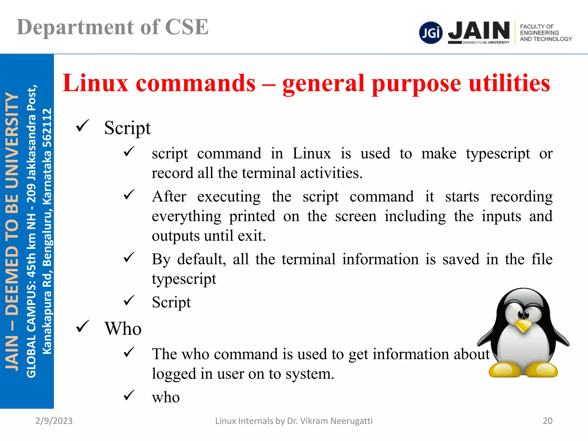 JAIN
–
DEEMED
TO
BE
UNIVERSITY
GLOBAL
CAMPUS:
45th
km
NH
-
209
Jakkasandra
Post,
Kanakapura
Rd,
Bengaluru,
Karnataka
562112
Department of CSE
✓ Script
✓ script command in Linux is used to make typescript or
record all the terminal activities.
✓ After executing the script command it starts recording
everything printed on the screen including the inputs and
outputs until exit.
✓ By default, all the terminal information is saved in the file
typescript
✓ Script
✓ Who
✓ The who command is used to get information about currently
logged in user on to system.
✓ who
Linux commands – general purpose utilities
2/9/2023 Linux Internals by Dr. Vikram Neerugatti 20
 