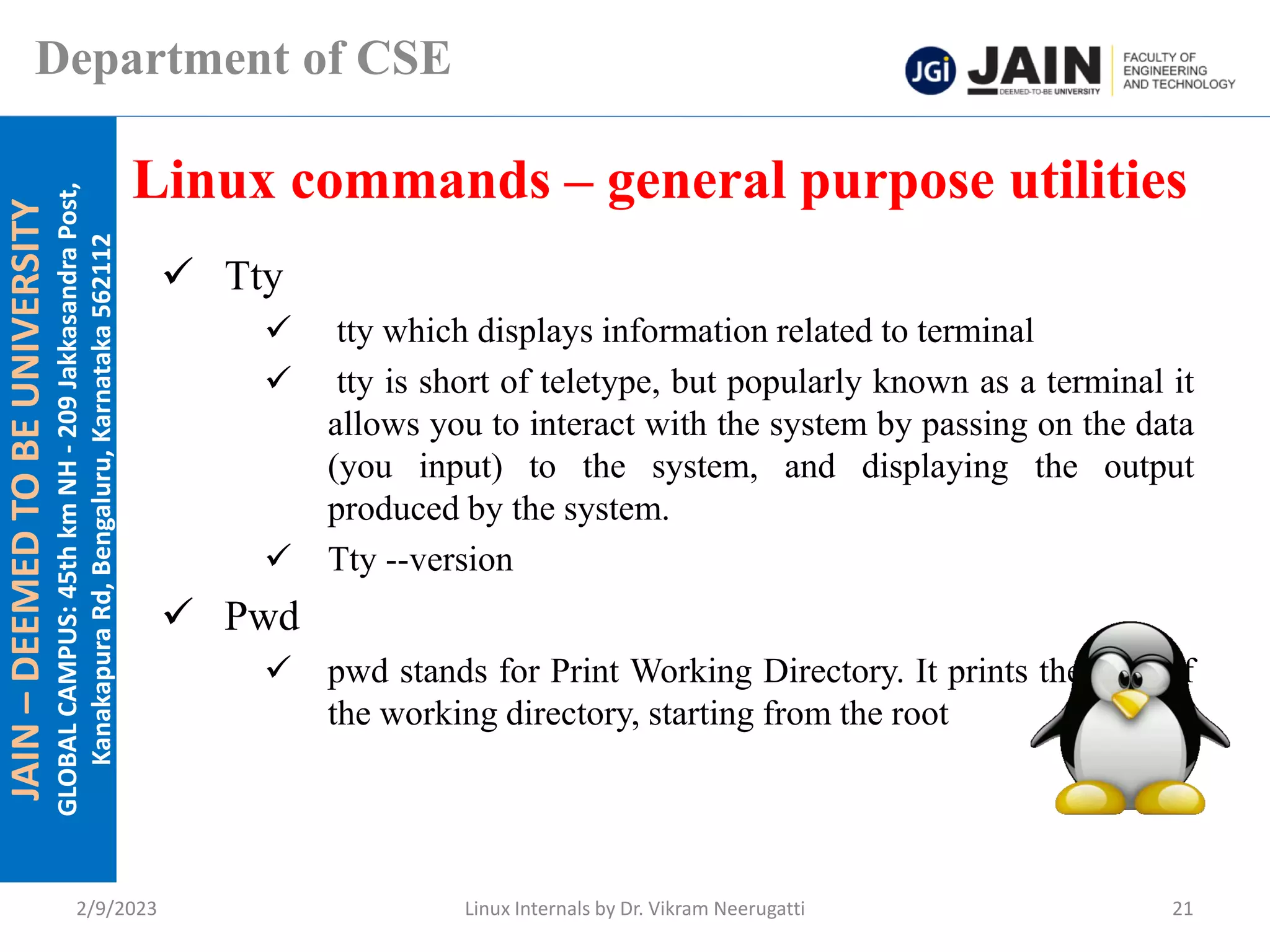 JAIN
–
DEEMED
TO
BE
UNIVERSITY
GLOBAL
CAMPUS:
45th
km
NH
-
209
Jakkasandra
Post,
Kanakapura
Rd,
Bengaluru,
Karnataka
562112
Department of CSE
✓ Tty
✓ tty which displays information related to terminal
✓ tty is short of teletype, but popularly known as a terminal it
allows you to interact with the system by passing on the data
(you input) to the system, and displaying the output
produced by the system.
✓ Tty --version
✓ Pwd
✓ pwd stands for Print Working Directory. It prints the path of
the working directory, starting from the root
Linux commands – general purpose utilities
2/9/2023 Linux Internals by Dr. Vikram Neerugatti 21
 