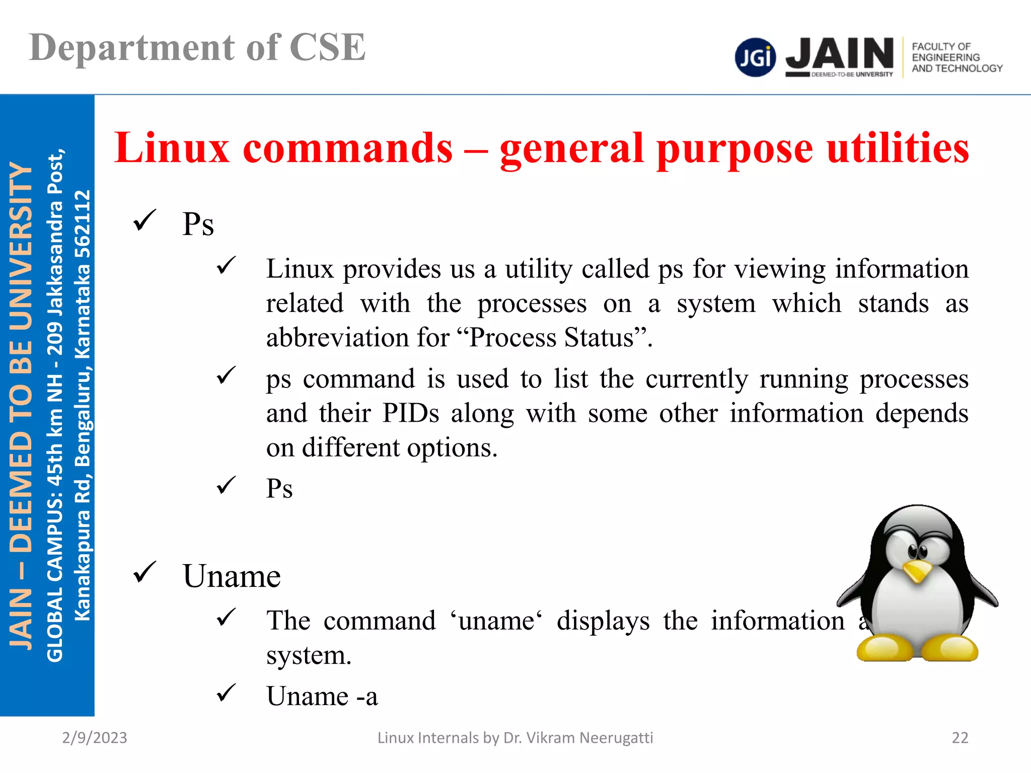 JAIN
–
DEEMED
TO
BE
UNIVERSITY
GLOBAL
CAMPUS:
45th
km
NH
-
209
Jakkasandra
Post,
Kanakapura
Rd,
Bengaluru,
Karnataka
562112
Department of CSE
✓ Ps
✓ Linux provides us a utility called ps for viewing information
related with the processes on a system which stands as
abbreviation for “Process Status”.
✓ ps command is used to list the currently running processes
and their PIDs along with some other information depends
on different options.
✓ Ps
✓ Uname
✓ The command ‘uname‘ displays the information about the
system.
✓ Uname -a
Linux commands – general purpose utilities
2/9/2023 Linux Internals by Dr. Vikram Neerugatti 22
 