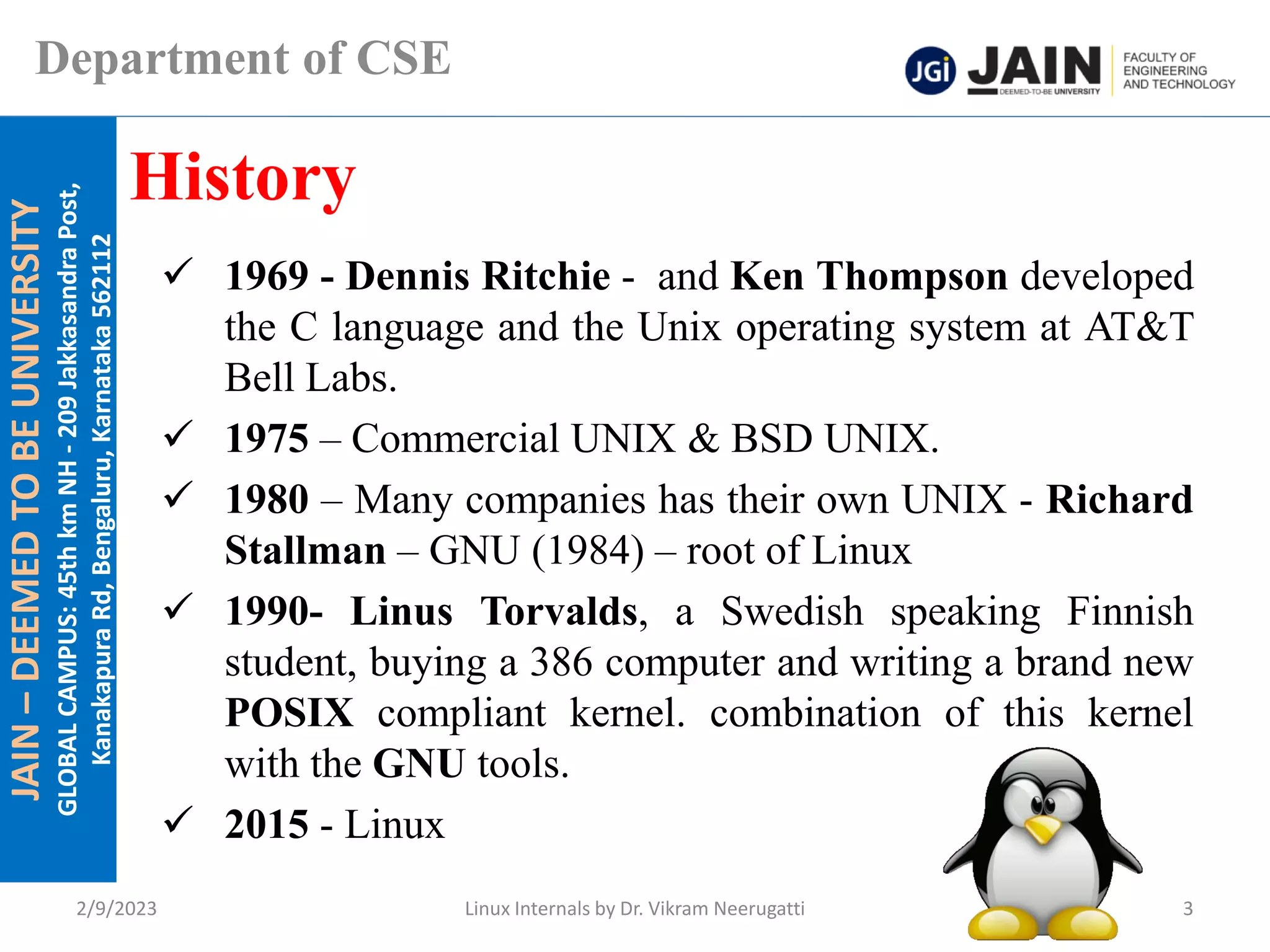 JAIN
–
DEEMED
TO
BE
UNIVERSITY
GLOBAL
CAMPUS:
45th
km
NH
-
209
Jakkasandra
Post,
Kanakapura
Rd,
Bengaluru,
Karnataka
562112
Department of CSE
✓ 1969 - Dennis Ritchie - and Ken Thompson developed
the C language and the Unix operating system at AT&T
Bell Labs.
✓ 1975 – Commercial UNIX & BSD UNIX.
✓ 1980 – Many companies has their own UNIX - Richard
Stallman – GNU (1984) – root of Linux
✓ 1990- Linus Torvalds, a Swedish speaking Finnish
student, buying a 386 computer and writing a brand new
POSIX compliant kernel. combination of this kernel
with the GNU tools.
✓ 2015 - Linux
History
2/9/2023 Linux Internals by Dr. Vikram Neerugatti 3
 