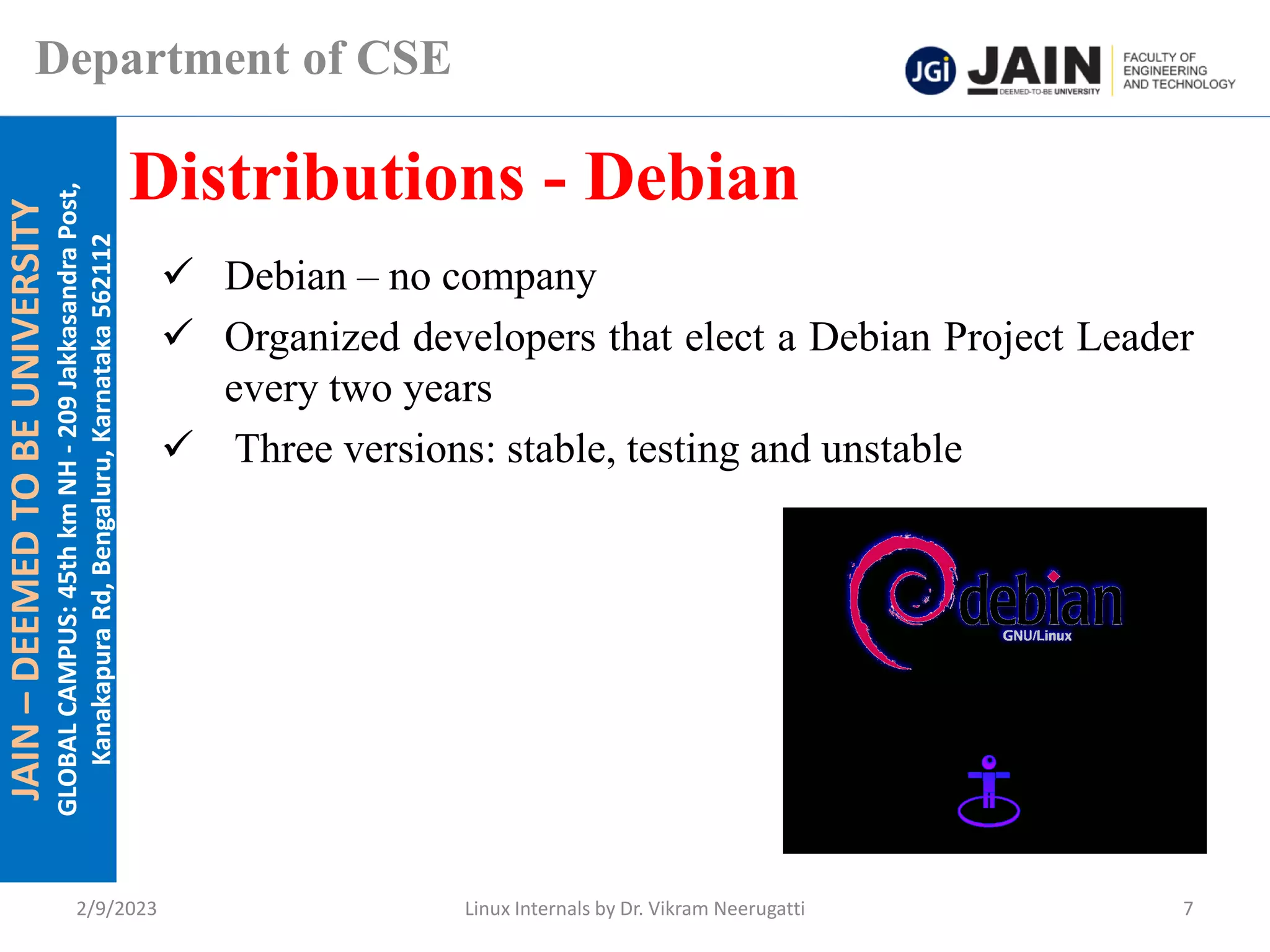 JAIN
–
DEEMED
TO
BE
UNIVERSITY
GLOBAL
CAMPUS:
45th
km
NH
-
209
Jakkasandra
Post,
Kanakapura
Rd,
Bengaluru,
Karnataka
562112
Department of CSE
✓ Debian – no company
✓ Organized developers that elect a Debian Project Leader
every two years
✓ Three versions: stable, testing and unstable
Distributions - Debian
2/9/2023 Linux Internals by Dr. Vikram Neerugatti 7
 