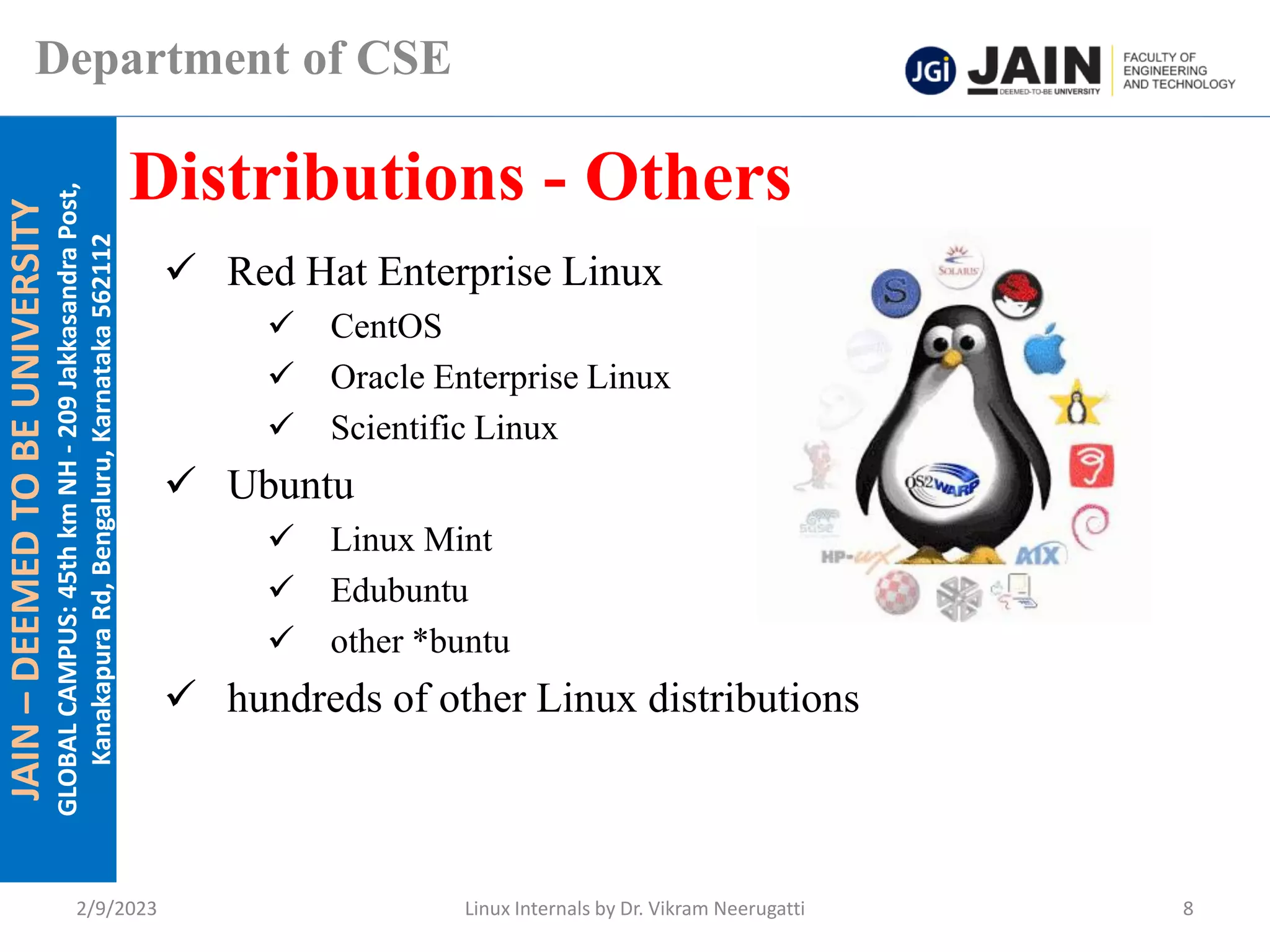 JAIN
–
DEEMED
TO
BE
UNIVERSITY
GLOBAL
CAMPUS:
45th
km
NH
-
209
Jakkasandra
Post,
Kanakapura
Rd,
Bengaluru,
Karnataka
562112
Department of CSE
✓ Red Hat Enterprise Linux
✓ CentOS
✓ Oracle Enterprise Linux
✓ Scientific Linux
✓ Ubuntu
✓ Linux Mint
✓ Edubuntu
✓ other *buntu
✓ hundreds of other Linux distributions
Distributions - Others
2/9/2023 Linux Internals by Dr. Vikram Neerugatti 8
 