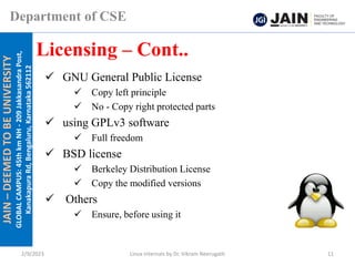 JAIN
–
DEEMED
TO
BE
UNIVERSITY
GLOBAL
CAMPUS:
45th
km
NH
-
209
Jakkasandra
Post,
Kanakapura
Rd,
Bengaluru,
Karnataka
562112
Department of CSE
✓ GNU General Public License
✓ Copy left principle
✓ No - Copy right protected parts
✓ using GPLv3 software
✓ Full freedom
✓ BSD license
✓ Berkeley Distribution License
✓ Copy the modified versions
✓ Others
✓ Ensure, before using it
Licensing – Cont..
2/9/2023 Linux Internals by Dr. Vikram Neerugatti 11
 