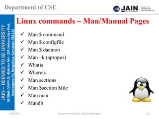 JAIN
–
DEEMED
TO
BE
UNIVERSITY
GLOBAL
CAMPUS:
45th
km
NH
-
209
Jakkasandra
Post,
Kanakapura
Rd,
Bengaluru,
Karnataka
562112
Department of CSE
✓ Man $ command
✓ Man $ configfile
✓ Man $ daemon
✓ Man –k (apropos)
✓ Whatis
✓ Whereis
✓ Man sections
✓ Man $section $file
✓ Man man
✓ Mandb
Linux commands – Man/Manual Pages
2/9/2023 Linux Internals by Dr. Vikram Neerugatti 12
 