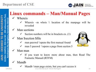 JAIN
–
DEEMED
TO
BE
UNIVERSITY
GLOBAL
CAMPUS:
45th
km
NH
-
209
Jakkasandra
Post,
Kanakapura
Rd,
Bengaluru,
Karnataka
562112
Department of CSE
✓ Whereis
✓ Whereis –m whois  location of the manpage will be
revealed
✓ Man sections
✓ Section numbers will be in brackets ex. (1)
✓ Man $section $file
✓ man passwd opens the first manual found
✓ man 5 passwd opens a page from section 5
✓ Man man
✓ If you want to know more about man, then Read The
Fantastic Manual (RTFM)
✓ Mandb
✓ Mandb man page exists, but you can't access it
Linux commands – Man/Manual Pages
2/9/2023 Linux Internals by Dr. Vikram Neerugatti 14
 