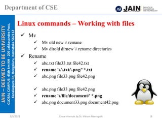 JAIN
–
DEEMED
TO
BE
UNIVERSITY
GLOBAL
CAMPUS:
45th
km
NH
-
209
Jakkasandra
Post,
Kanakapura
Rd,
Bengaluru,
Karnataka
562112
Department of CSE
✓ Mv
✓ Mv old new  remane
✓ Mv dirold dirnew  rename directories
✓ Rename
✓ abc.txt file33.txt file42.txt
✓ rename 's/.txt/.png/' *.txt
✓ abc.png file33.png file42.png
✓ abc.png file33.png file42.png
✓ rename 's/file/document/' *.png
✓ abc.png document33.png document42.png
Linux commands – Working with files
2/9/2023 Linux Internals by Dr. Vikram Neerugatti 18
 