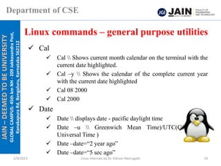 JAIN
–
DEEMED
TO
BE
UNIVERSITY
GLOBAL
CAMPUS:
45th
km
NH
-
209
Jakkasandra
Post,
Kanakapura
Rd,
Bengaluru,
Karnataka
562112
Department of CSE
✓ Cal
✓ Cal  Shows current month calendar on the terminal with the
current date highlighted.
✓ Cal –y  Shows the calendar of the complete current year
with the current date highlighted
✓ Cal 08 2000
✓ Cal 2000
✓ Date
✓ Date  displays date - pacific daylight time
✓ Date –u  Greenwich Mean Time)/UTC(Coordinated
Universal Time )
✓ Date –date=“2 year ago”
✓ Date –date=“5 sec ago”
Linux commands – general purpose utilities
2/9/2023 Linux Internals by Dr. Vikram Neerugatti 19
 