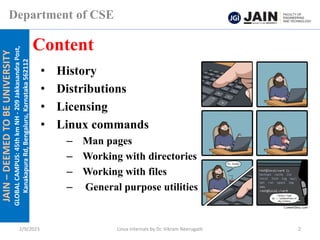 JAIN
–
DEEMED
TO
BE
UNIVERSITY
GLOBAL
CAMPUS:
45th
km
NH
-
209
Jakkasandra
Post,
Kanakapura
Rd,
Bengaluru,
Karnataka
562112
Department of CSE
• History
• Distributions
• Licensing
• Linux commands
– Man pages
– Working with directories
– Working with files
– General purpose utilities
Content
2/9/2023 Linux Internals by Dr. Vikram Neerugatti 2
 