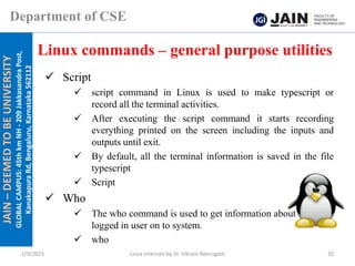 JAIN
–
DEEMED
TO
BE
UNIVERSITY
GLOBAL
CAMPUS:
45th
km
NH
-
209
Jakkasandra
Post,
Kanakapura
Rd,
Bengaluru,
Karnataka
562112
Department of CSE
✓ Script
✓ script command in Linux is used to make typescript or
record all the terminal activities.
✓ After executing the script command it starts recording
everything printed on the screen including the inputs and
outputs until exit.
✓ By default, all the terminal information is saved in the file
typescript
✓ Script
✓ Who
✓ The who command is used to get information about currently
logged in user on to system.
✓ who
Linux commands – general purpose utilities
2/9/2023 Linux Internals by Dr. Vikram Neerugatti 20
 