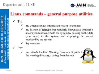JAIN
–
DEEMED
TO
BE
UNIVERSITY
GLOBAL
CAMPUS:
45th
km
NH
-
209
Jakkasandra
Post,
Kanakapura
Rd,
Bengaluru,
Karnataka
562112
Department of CSE
✓ Tty
✓ tty which displays information related to terminal
✓ tty is short of teletype, but popularly known as a terminal it
allows you to interact with the system by passing on the data
(you input) to the system, and displaying the output
produced by the system.
✓ Tty --version
✓ Pwd
✓ pwd stands for Print Working Directory. It prints the path of
the working directory, starting from the root
Linux commands – general purpose utilities
2/9/2023 Linux Internals by Dr. Vikram Neerugatti 21
 