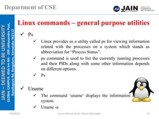 JAIN
–
DEEMED
TO
BE
UNIVERSITY
GLOBAL
CAMPUS:
45th
km
NH
-
209
Jakkasandra
Post,
Kanakapura
Rd,
Bengaluru,
Karnataka
562112
Department of CSE
✓ Ps
✓ Linux provides us a utility called ps for viewing information
related with the processes on a system which stands as
abbreviation for “Process Status”.
✓ ps command is used to list the currently running processes
and their PIDs along with some other information depends
on different options.
✓ Ps
✓ Uname
✓ The command ‘uname‘ displays the information about the
system.
✓ Uname -a
Linux commands – general purpose utilities
2/9/2023 Linux Internals by Dr. Vikram Neerugatti 22
 