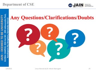 JAIN
–
DEEMED
TO
BE
UNIVERSITY
GLOBAL
CAMPUS:
45th
km
NH
-
209
Jakkasandra
Post,
Kanakapura
Rd,
Bengaluru,
Karnataka
562112
Department of CSE
2/9/2023 Linux Internals by Dr. Vikram Neerugatti 24
Any Questions/Clarifications/Doubts
 